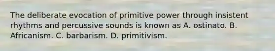 The deliberate evocation of primitive power through insistent rhythms and percussive sounds is known as A. ostinato. B. Africanism. C. barbarism. D. primitivism.