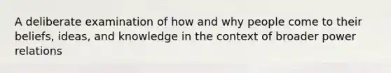 A deliberate examination of how and why people come to their beliefs, ideas, and knowledge in the context of broader power relations