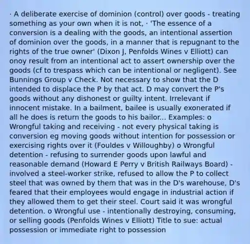 · A deliberate exercise of dominion (control) over goods - treating something as your own when it is not, · 'The essence of a conversion is a dealing with the goods, an intentional assertion of dominion over the goods, in a manner that is repugnant to the rights of the true owner' (Dixon J, Penfolds Wines v Elliott) can onoy result from an intentional act to assert ownership over the goods (cf to trespass which can be intentional or negligent). See Bunnings Group v Check. Not necessary to show that the D intended to displace the P by that act. D may convert the P's goods without any dishonest or guilty intent. Irrelevant if innocent mistake. In a bailment, bailee is usually exonerated if all he does is return the goods to his bailor... Examples: o Wrongful taking and receiving - not every physical taking is conversion eg moving goods without intention for possession or exercising rights over it (Fouldes v Willoughby) o Wrongful detention - refusing to surrender goods upon lawful and reasonable demand (Howard E Perry v British Railways Board) - involved a steel-worker strike, refused to allow the P to collect steel that was owned by them that was in the D's warehouse, D's feared that their employees would engage in industrial action if they allowed them to get their steel. Court said it was wrongful detention. o Wrongful use - intentionally destroying, consuming, or selling goods (Penfolds Wines v Elliott) Title to sue: actual possession or immediate right to possession