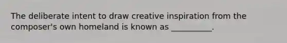 The deliberate intent to draw creative inspiration from the composer's own homeland is known as __________.