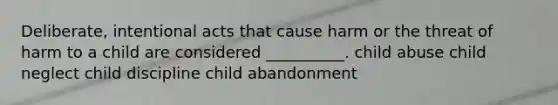 Deliberate, intentional acts that cause harm or the threat of harm to a child are considered __________. child abuse child neglect child discipline child abandonment