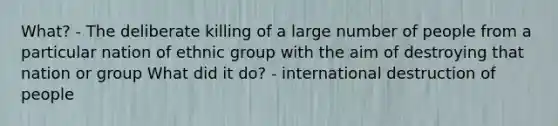 What? - The deliberate killing of a large number of people from a particular nation of ethnic group with the aim of destroying that nation or group What did it do? - international destruction of people