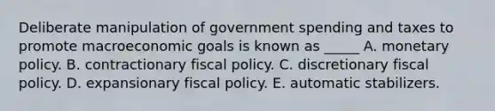 Deliberate manipulation of government spending and taxes to promote macroeconomic goals is known as _____ A. monetary policy. B. contractionary fiscal policy. C. discretionary fiscal policy. D. expansionary fiscal policy. E. automatic stabilizers.