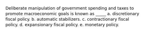 Deliberate manipulation of government spending and taxes to promote macroeconomic goals is known as _____ a. discretionary fiscal policy. b. automatic stabilizers. c. contractionary fiscal policy. d. expansionary fiscal policy. e. monetary policy.