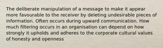 The deliberate manipulation of a message to make it appear more favourable to the receiver by deleting undesirable pieces of information. Often occurs during upward communication. How much filtering occurs in an organisation can depend on how strongly it upholds and adheres to the corporate cultural values of honesty and openness