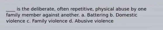 ____ is the deliberate, often repetitive, physical abuse by one family member against another. a. Battering b. Domestic violence c. Family violence d. Abusive violence