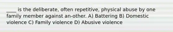 ____ is the deliberate, often repetitive, physical abuse by one family member against an-other. A) Battering B) Domestic violence C) Family violence D) Abusive violence