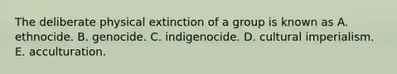 The deliberate physical extinction of a group is known as A. ethnocide. B. genocide. C. indigenocide. D. cultural imperialism. E. acculturation.