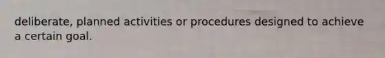deliberate, planned activities or procedures designed to achieve a certain goal.