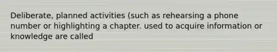 Deliberate, planned activities (such as rehearsing a phone number or highlighting a chapter. used to acquire information or knowledge are called