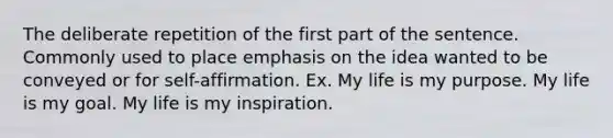 The deliberate repetition of the first part of the sentence. Commonly used to place emphasis on the idea wanted to be conveyed or for self-affirmation. Ex. My life is my purpose. My life is my goal. My life is my inspiration.