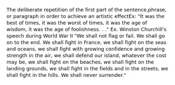 The deliberate repetition of the first part of the sentence,phrase, or paragraph in order to achieve an artistic effectEx: "It was the best of times, it was the worst of times, it was the age of wisdom, it was the age of foolishness. . ." Ex. Winston Churchill's speech during World War II "We shall not flag or fail. We shall go on to the end. We shall fight in France, we shall fight on the seas and oceans, we shall fight with growing confidence and growing strength in the air, we shall defend our island, whatever the cost may be, we shall fight on the beaches, we shall fight on the landing grounds, we shall fight in the fields and in the streets, we shall fight in the hills. We shall never surrender."