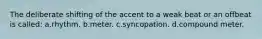 The deliberate shifting of the accent to a weak beat or an offbeat is called: a.rhythm. b.meter. c.syncopation. d.compound meter.