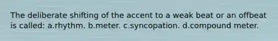 The deliberate shifting of the accent to a weak beat or an offbeat is called: a.rhythm. b.meter. c.syncopation. d.compound meter.