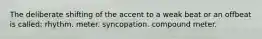 The deliberate shifting of the accent to a weak beat or an offbeat is called: rhythm. meter. syncopation. compound meter.