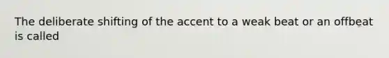 The deliberate shifting of the accent to a weak beat or an offbeat is called