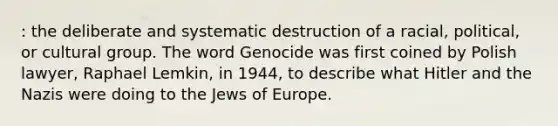 : the deliberate and systematic destruction of a racial, political, or cultural group. The word Genocide was first coined by Polish lawyer, Raphael Lemkin, in 1944, to describe what Hitler and the Nazis were doing to the Jews of Europe.