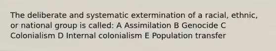 The deliberate and systematic extermination of a racial, ethnic, or national group is called: A Assimilation B Genocide C Colonialism D Internal colonialism E Population transfer