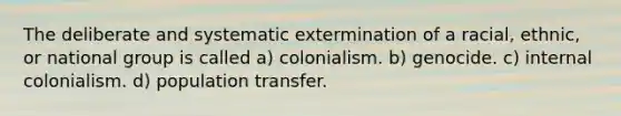 The deliberate and systematic extermination of a racial, ethnic, or national group is called a) colonialism. b) genocide. c) internal colonialism. d) population transfer.