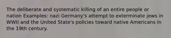 The deliberate and systematic killing of an entire people or nation Examples: nazi Germany's attempt to exterminate jews in WWII and the United State's policies toward native Americans in the 19th century.