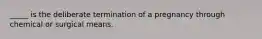 _____ is the deliberate termination of a pregnancy through chemical or surgical means.​