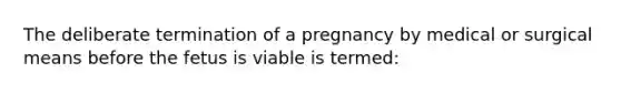 The deliberate termination of a pregnancy by medical or surgical means before the fetus is viable is termed: