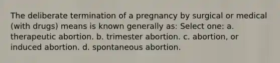 The deliberate termination of a pregnancy by surgical or medical (with drugs) means is known generally as: Select one: a. therapeutic abortion. b. trimester abortion. c. abortion, or induced abortion. d. spontaneous abortion.