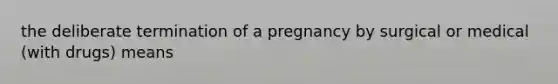 the deliberate termination of a pregnancy by surgical or medical (with drugs) means