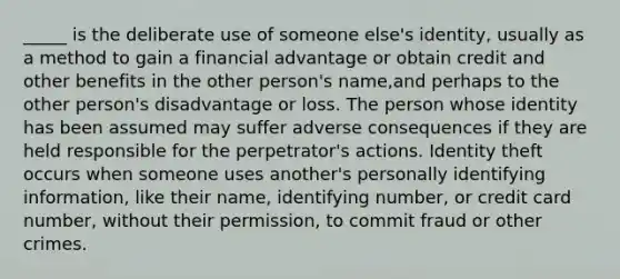 _____ is the deliberate use of someone else's identity, usually as a method to gain a financial advantage or obtain credit and other benefits in the other person's name,and perhaps to the other person's disadvantage or loss. The person whose identity has been assumed may suffer adverse consequences if they are held responsible for the perpetrator's actions. Identity theft occurs when someone uses another's personally identifying information, like their name, identifying number, or credit card number, without their permission, to commit fraud or other crimes.