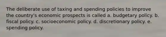 The deliberate use of taxing and spending policies to improve the country's economic prospects is called a. budgetary policy. b. fiscal policy. c. socioeconomic policy. d. discretionary policy. e. spending policy.