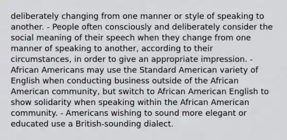 deliberately changing from one manner or style of speaking to another. - People often consciously and deliberately consider the social meaning of their speech when they change from one manner of speaking to another, according to their circumstances, in order to give an appropriate impression. - African Americans may use the Standard American variety of English when conducting business outside of the African American community, but switch to African American English to show solidarity when speaking within the African American community. - Americans wishing to sound more elegant or educated use a British-sounding dialect.