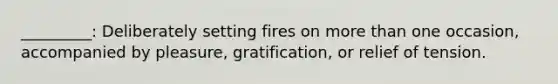 _________: Deliberately setting fires on more than one occasion, accompanied by pleasure, gratification, or relief of tension.