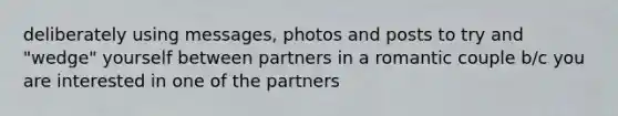 deliberately using messages, photos and posts to try and "wedge" yourself between partners in a romantic couple b/c you are interested in one of the partners