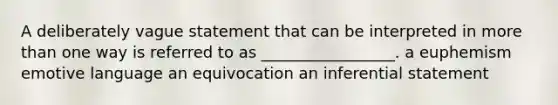 A deliberately vague statement that can be interpreted in more than one way is referred to as _________________. a euphemism emotive language an equivocation an inferential statement