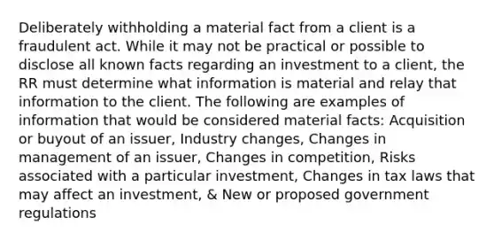 Deliberately withholding a material fact from a client is a fraudulent act. While it may not be practical or possible to disclose all known facts regarding an investment to a client, the RR must determine what information is material and relay that information to the client. The following are examples of information that would be considered material facts: Acquisition or buyout of an issuer, Industry changes, Changes in management of an issuer, Changes in competition, Risks associated with a particular investment, Changes in tax laws that may affect an investment, & New or proposed government regulations