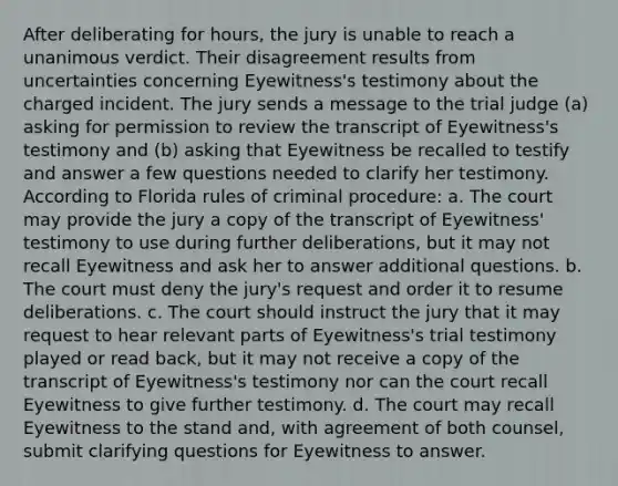 After deliberating for hours, the jury is unable to reach a unanimous verdict. Their disagreement results from uncertainties concerning Eyewitness's testimony about the charged incident. The jury sends a message to the trial judge (a) asking for permission to review the transcript of Eyewitness's testimony and (b) asking that Eyewitness be recalled to testify and answer a few questions needed to clarify her testimony. According to Florida rules of criminal procedure: a. The court may provide the jury a copy of the transcript of Eyewitness' testimony to use during further deliberations, but it may not recall Eyewitness and ask her to answer additional questions. b. The court must deny the jury's request and order it to resume deliberations. c. The court should instruct the jury that it may request to hear relevant parts of Eyewitness's trial testimony played or read back, but it may not receive a copy of the transcript of Eyewitness's testimony nor can the court recall Eyewitness to give further testimony. d. The court may recall Eyewitness to the stand and, with agreement of both counsel, submit clarifying questions for Eyewitness to answer.