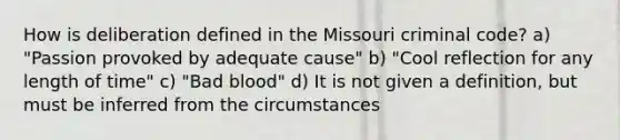 How is deliberation defined in the Missouri criminal code? a) "Passion provoked by adequate cause" b) "Cool reflection for any length of time" c) "Bad blood" d) It is not given a definition, but must be inferred from the circumstances