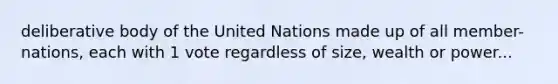 deliberative body of the United Nations made up of all member-nations, each with 1 vote regardless of size, wealth or power...