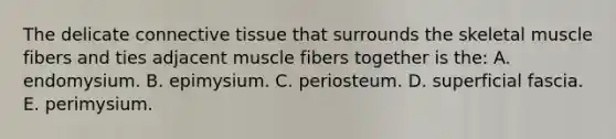 The delicate connective tissue that surrounds the skeletal muscle fibers and ties adjacent muscle fibers together is the: A. endomysium. B. epimysium. C. periosteum. D. superficial fascia. E. perimysium.