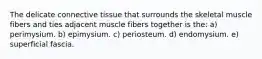 The delicate connective tissue that surrounds the skeletal muscle fibers and ties adjacent muscle fibers together is the: a) perimysium. b) epimysium. c) periosteum. d) endomysium. e) superficial fascia.