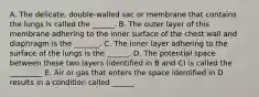 A. The delicate, double-walled sac or membrane that contains the lungs is called the ______. B. The outer layer of this membrane adhering to the inner surface of the chest wall and diaphragm is the _______. C. The inner layer adhering to the surface of the lungs is the ______. D. The potential space between these two layers (identified in B and C) is called the _________ E. Air or gas that enters the space identified in D results in a condition called ______