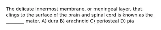 The delicate innermost membrane, or meningeal layer, that clings to the surface of the brain and spinal cord is known as the ________ mater. A) dura B) arachnoid C) periosteal D) pia