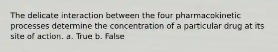 The delicate interaction between the four pharmacokinetic processes determine the concentration of a particular drug at its site of action. a. True b. False