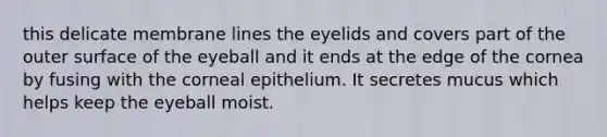 this delicate membrane lines the eyelids and covers part of the outer surface of the eyeball and it ends at the edge of the cornea by fusing with the corneal epithelium. It secretes mucus which helps keep the eyeball moist.