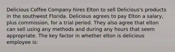 Delicious Coffee Company hires Elton to sell Delicious's products in the southwest Florida. Delicious agrees to pay Elton a salary, plus commission, for a trial period. They also agree that elton can sell using any methods and during any hours that seem appropriate. The key factor in whether elton is delicious employee is: