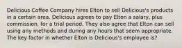 Delicious Coffee Company hires Elton to sell Delicious's products in a certain area. Delicious agrees to pay Elton a salary, plus commission, for a trial period. They also agree that Elton can sell using any methods and during any hours that seem appropriate. The key factor in whether Elton is Delicious's employee is?