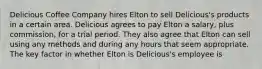 Delicious Coffee Company hires Elton to sell Delicious's products in a certain area. Delicious agrees to pay Elton a salary, plus commission, for a trial period. They also agree that Elton can sell using any methods and during any hours that seem appropriate. The key factor in whether Elton is Delicious's employee is