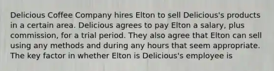 Delicious Coffee Company hires Elton to sell Delicious's products in a certain area. Delicious agrees to pay Elton a salary, plus commission, for a trial period. They also agree that Elton can sell using any methods and during any hours that seem appropriate. The key factor in whether Elton is Delicious's employee is