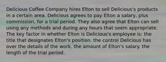 Delicious Coffee Company hires Elton to sell Delicious's products in a certain area. Delicious agrees to pay Elton a salary, plus commission, for a trial period. They also agree that Elton can sell using any methods and during any hours that seem appropriate. The key factor in whether Elton is Delicious's employee is: the title that designates Elton's position. the control Delicious has over the details of the work. the amount of Elton's salary. the length of the trial period.