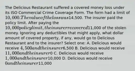 The Delicious Restaurant suffered a covered money loss under its ISO Commercial Crime Coverage Form. The form had a limit of 10,000. The value of the loss was14,500. The insurer paid the policy limit. After paying the 10,000 policy limit, the insurer recovered11,000 of the stolen money. Ignoring any deductibles that might apply, what dollar amount of covered property, if any, would go to Delicious Restaurant and to the insurer? Select one: A. Delicious would receive 4,500 and the insurer6,500 B. Delicious would receive 11,000 and the insurer0 C. Delicious would receive 1,000 and the insurer10,000 D. Delicious would receive 0 and the insurer11,000